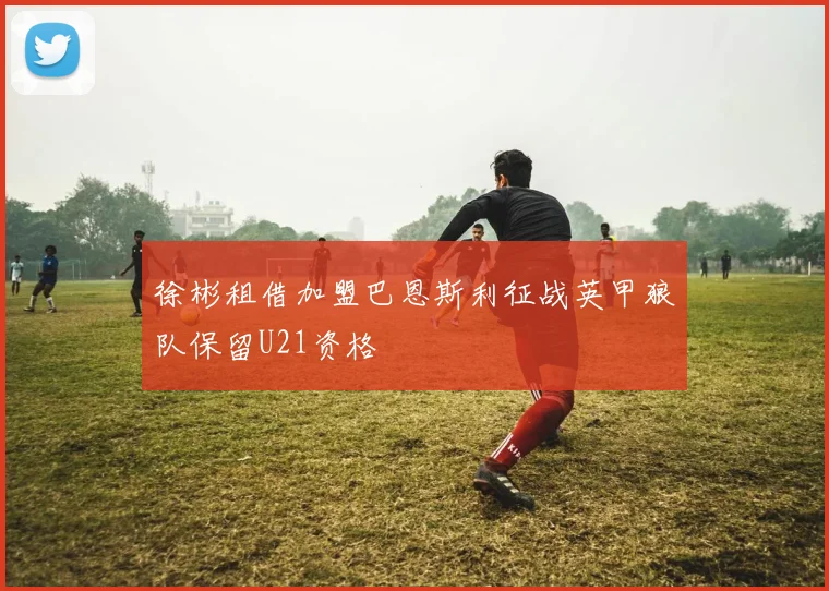 徐彬租借加盟巴恩斯利征战英甲狼队保留U21资格