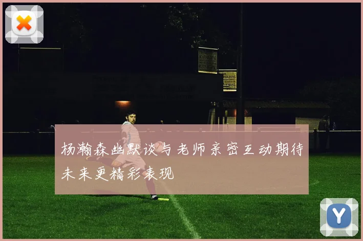 杨瀚森幽默谈与老师亲密互动期待未来更精彩表现