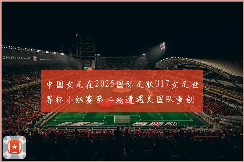 中国女足在2025国际足联U17女足世界杯小组赛第二轮遭遇美国队重创以2比5落败