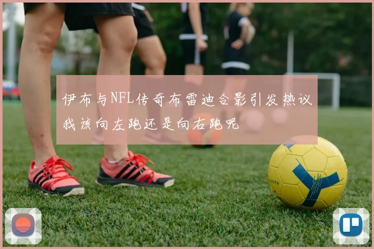 伊布与NFL传奇布雷迪合影引发热议我该向左跑还是向右跑呢