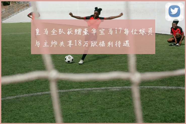 皇马全队获赠豪华宝马i7每位球员与主帅共享18万欧福利待遇