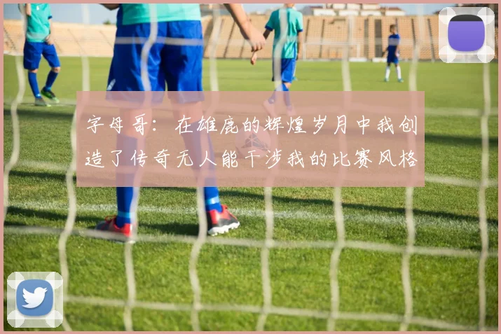 字母哥：在雄鹿的辉煌岁月中我创造了传奇无人能干涉我的比赛风格