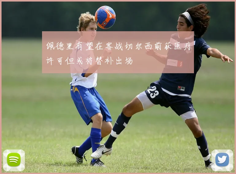 佩德里有望在客战切尔西前获医疗许可但或将替补出场