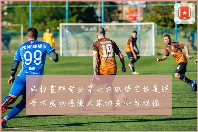 弗拉霍维奇分享七龙珠悟空恢复照手术成功感谢大家的关心与祝福