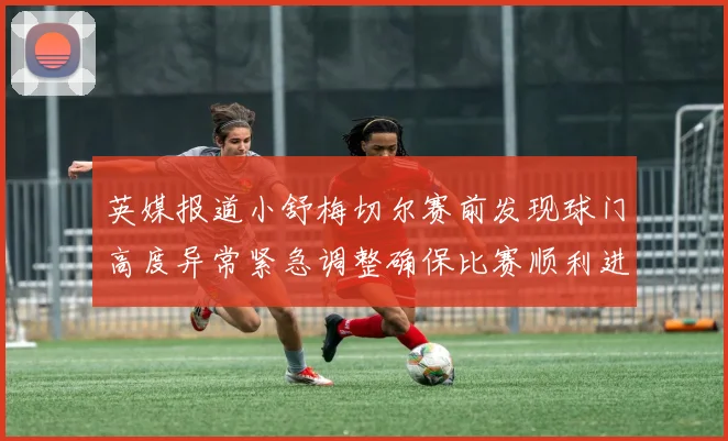 英媒报道小舒梅切尔赛前发现球门高度异常紧急调整确保比赛顺利进行