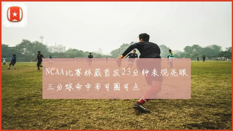 NCAA比赛林葳首发23分钟表现亮眼三分球命中率可圈可点