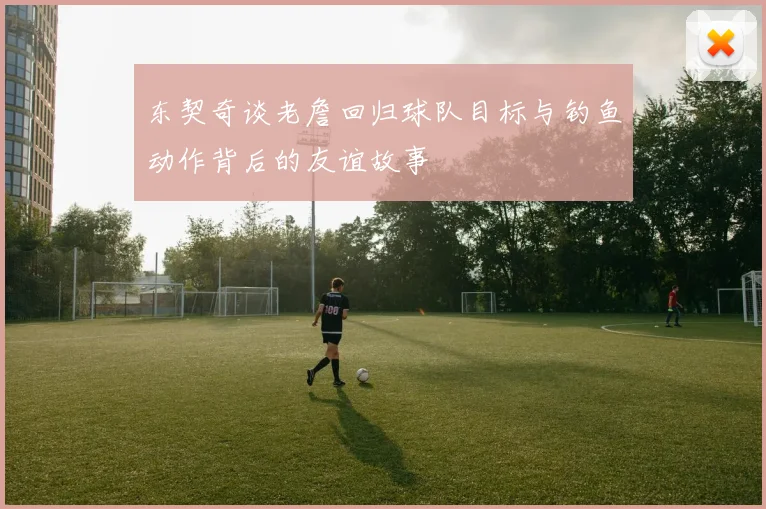 东契奇谈老詹回归球队目标与钓鱼动作背后的友谊故事