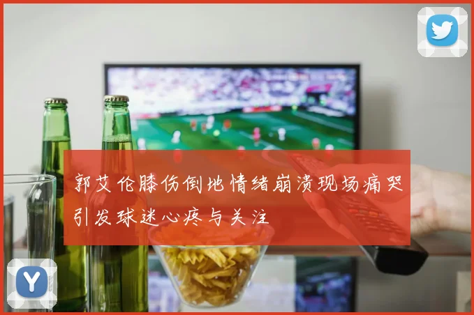 郭艾伦膝伤倒地情绪崩溃现场痛哭引发球迷心疼与关注