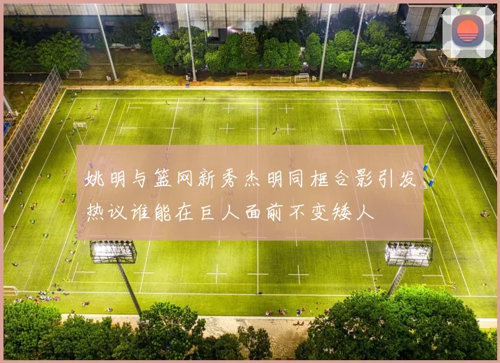 姚明与篮网新秀杰明同框合影引发热议谁能在巨人面前不变矮人