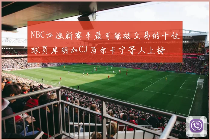 NBC评选新赛季最可能被交易的十位球员库明加CJ马尔卡宁等人上榜