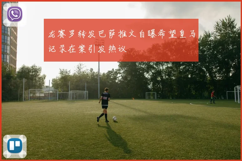 龙赛罗转发巴萨推文自曝希望皇马记录在案引发热议