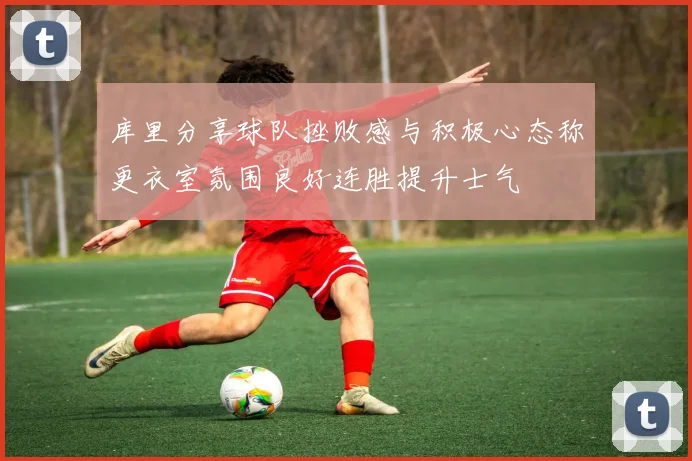 库里分享球队挫败感与积极心态称更衣室氛围良好连胜提升士气