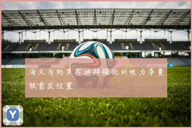 海文与约罗在迪拜强化训练力争曼联首发位置