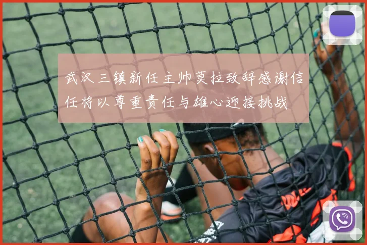 武汉三镇新任主帅莫拉致辞感谢信任将以尊重责任与雄心迎接挑战