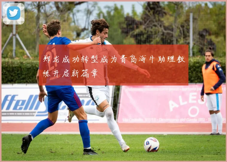 郑龙成功转型成为青岛海牛助理教练开启新篇章