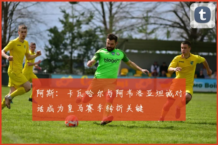 阿斯：卡瓦哈尔与阿韦洛亚坦诚对话成为皇马赛季转折关键