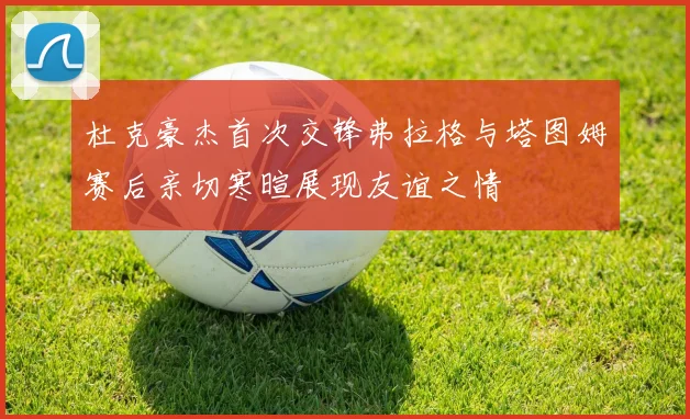 杜克豪杰首次交锋弗拉格与塔图姆赛后亲切寒暄展现友谊之情