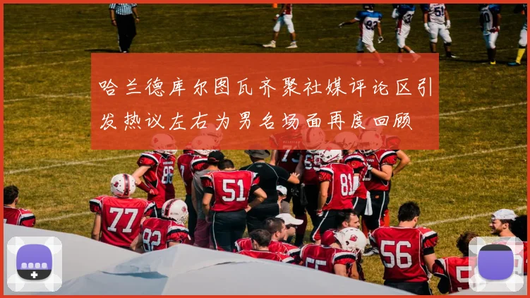 哈兰德库尔图瓦齐聚社媒评论区引发热议左右为男名场面再度回顾