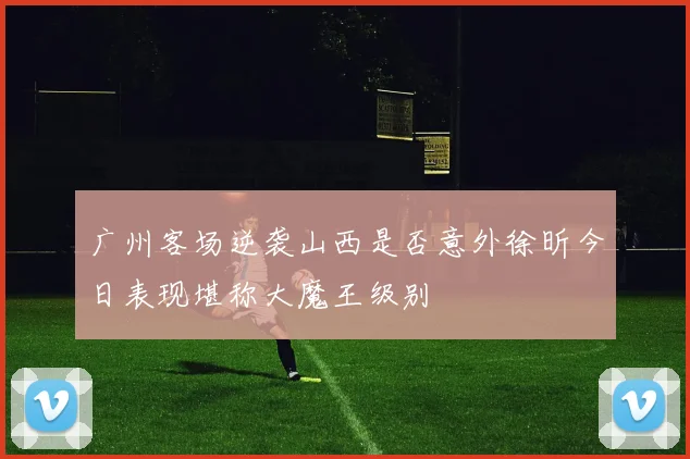 广州客场逆袭山西是否意外徐昕今日表现堪称大魔王级别