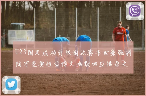 U23国足成功晋级淘汰赛韦世豪强调防守重要性黄博文幽默回应捧杀之说