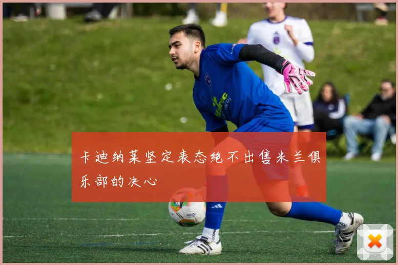 卡迪纳莱坚定表态绝不出售米兰俱乐部的决心
