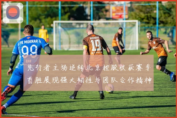 先行者主场逆转北京控股收获赛季首胜展现强大韧性与团队合作精神