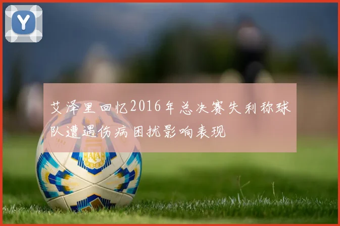 艾泽里回忆2016年总决赛失利称球队遭遇伤病困扰影响表现