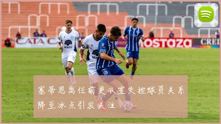 塞蒂恩离任前更衣室失控球员关系降至冰点引发关注