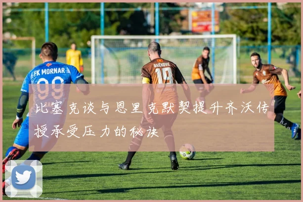 比塞克谈与恩里克默契提升齐沃传授承受压力的秘诀