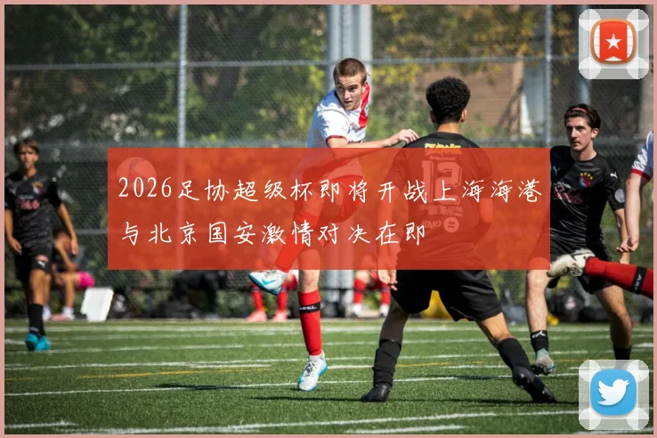 2026足协超级杯即将开战上海海港与北京国安激情对决在即
