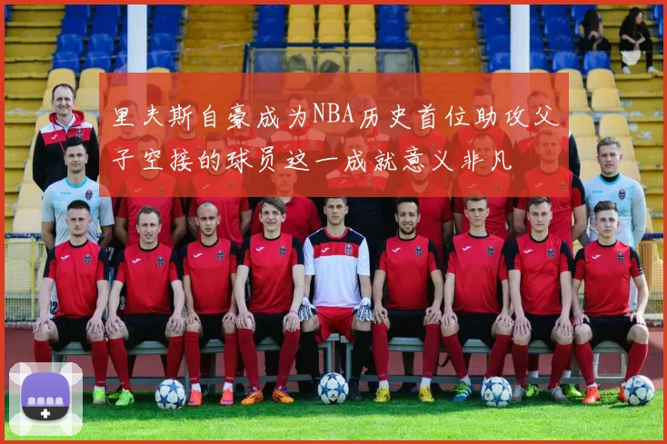 里夫斯自豪成为NBA历史首位助攻父子空接的球员这一成就意义非凡