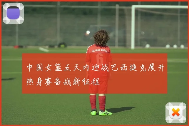 中国女篮五天内迎战巴西捷克展开热身赛备战新征程