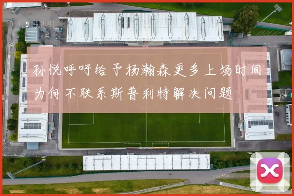 孙悦呼吁给予杨瀚森更多上场时间为何不联系斯普利特解决问题