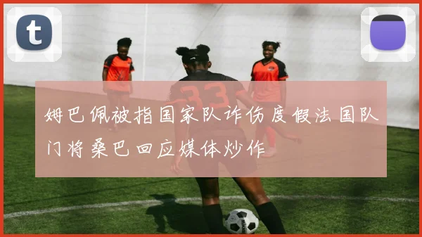 姆巴佩被指国家队诈伤度假法国队门将桑巴回应媒体炒作