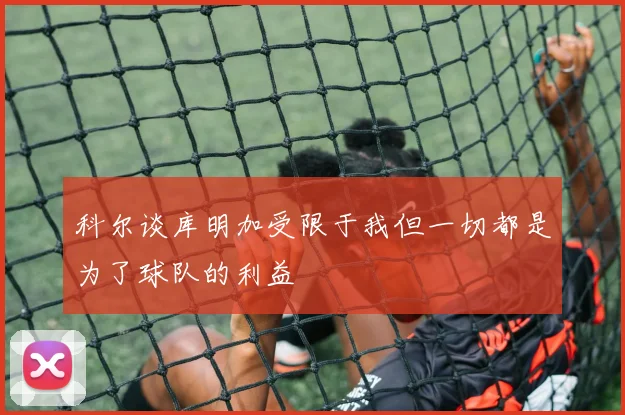科尔谈库明加受限于我但一切都是为了球队的利益