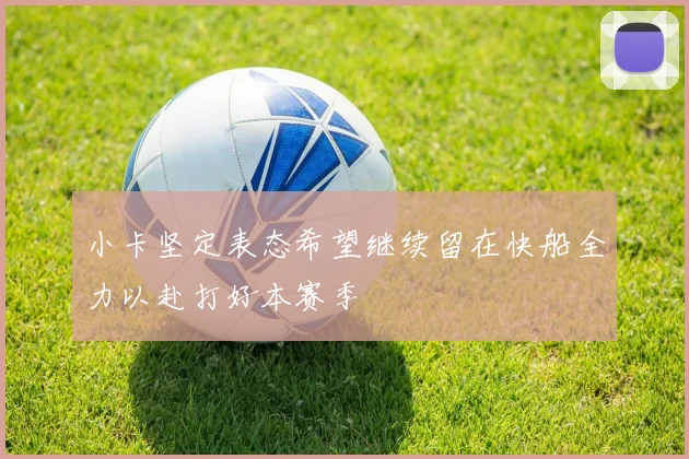 小卡坚定表态希望继续留在快船全力以赴打好本赛季