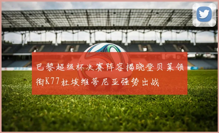 巴黎超级杯决赛阵容揭晓登贝莱领衔K77杜埃维蒂尼亚强势出战
