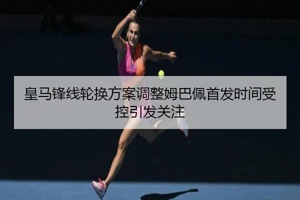 皇马锋线轮换方案调整姆巴佩首发时间受控引发关注
